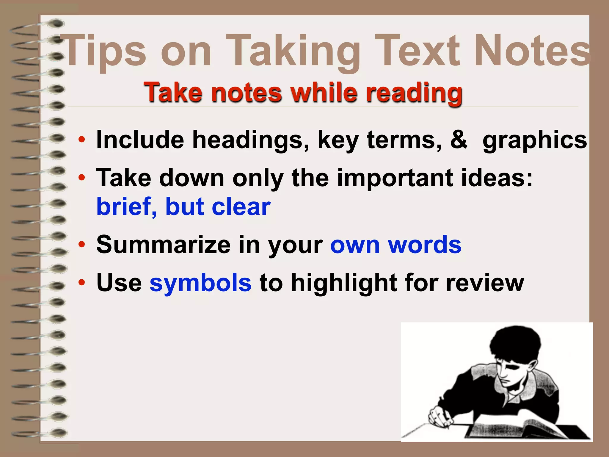 Tips on Taking Text Notes
     Take notes while reading
• Include headings, key terms, & graphics
• Take down only the important ideas:
  brief, but clear
• Summarize in your own words
• Use symbols to highlight for review
 