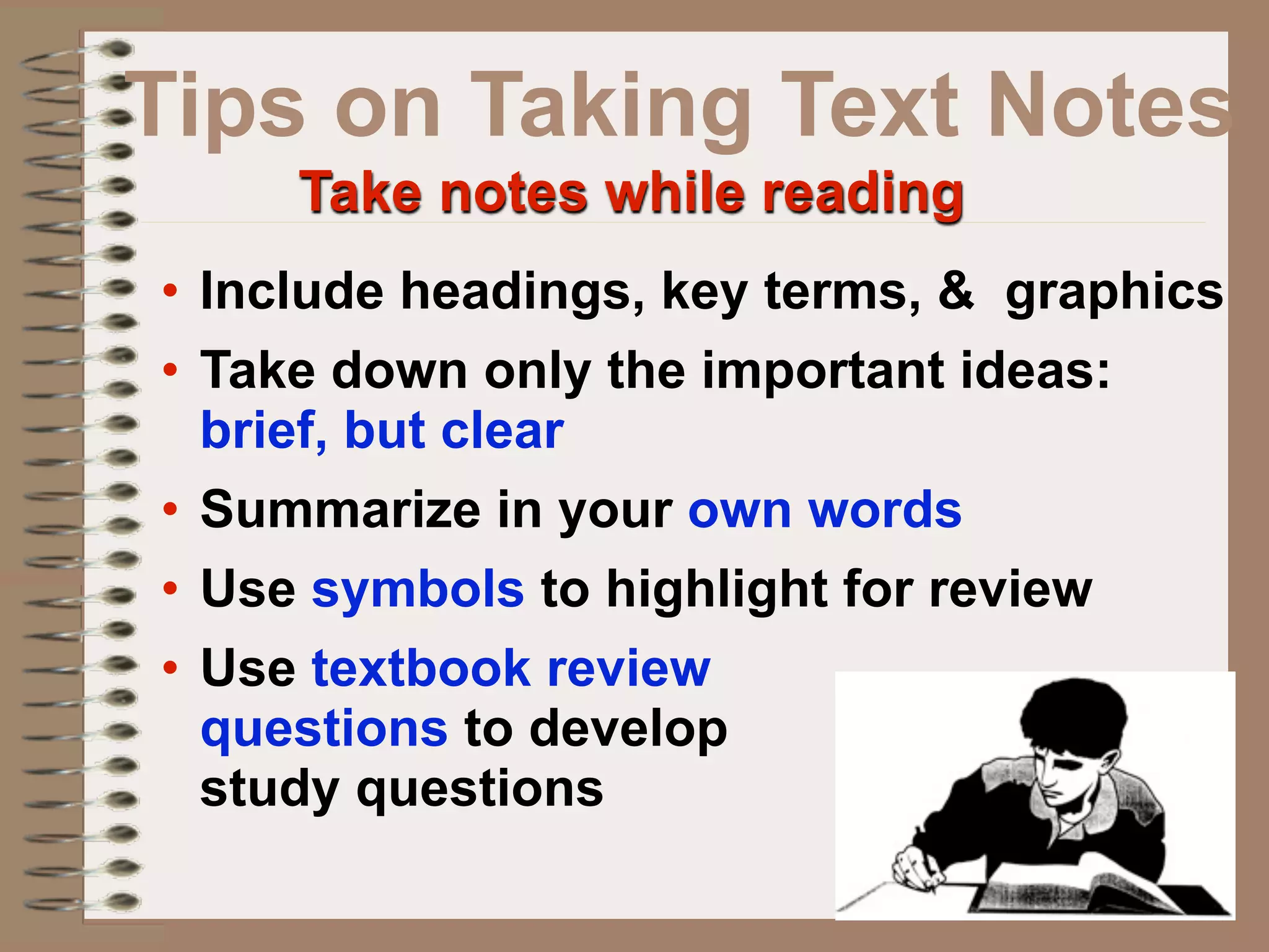 Tips on Taking Text Notes
     Take notes while reading
• Include headings, key terms, & graphics
• Take down only the important ideas:
  brief, but clear
• Summarize in your own words
• Use symbols to highlight for review
• Use textbook review
  questions to develop
  study questions
 