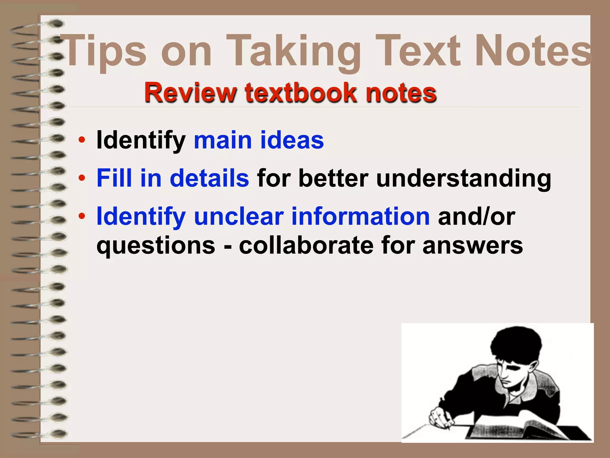 Tips on Taking Text Notes
     Review textbook notes
• Identify main ideas
• Fill in details for better understanding
• Identify unclear information and/or
  questions - collaborate for answers
 
