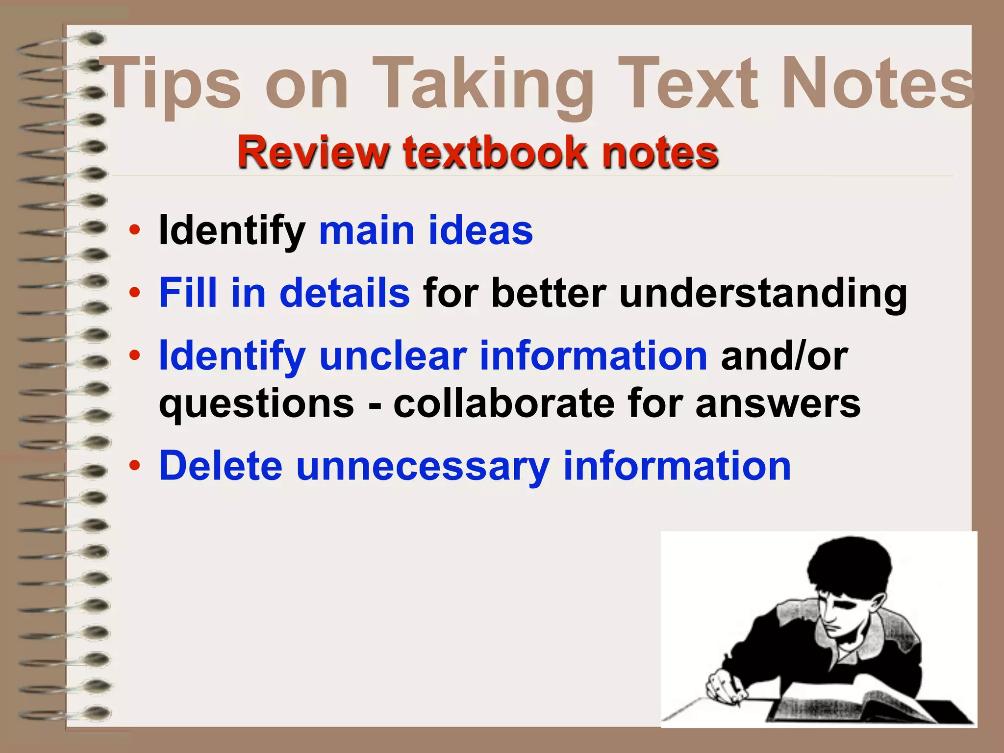 Tips on Taking Text Notes
     Review textbook notes
• Identify main ideas
• Fill in details for better understanding
• Identify unclear information and/or
  questions - collaborate for answers
• Delete unnecessary information
 