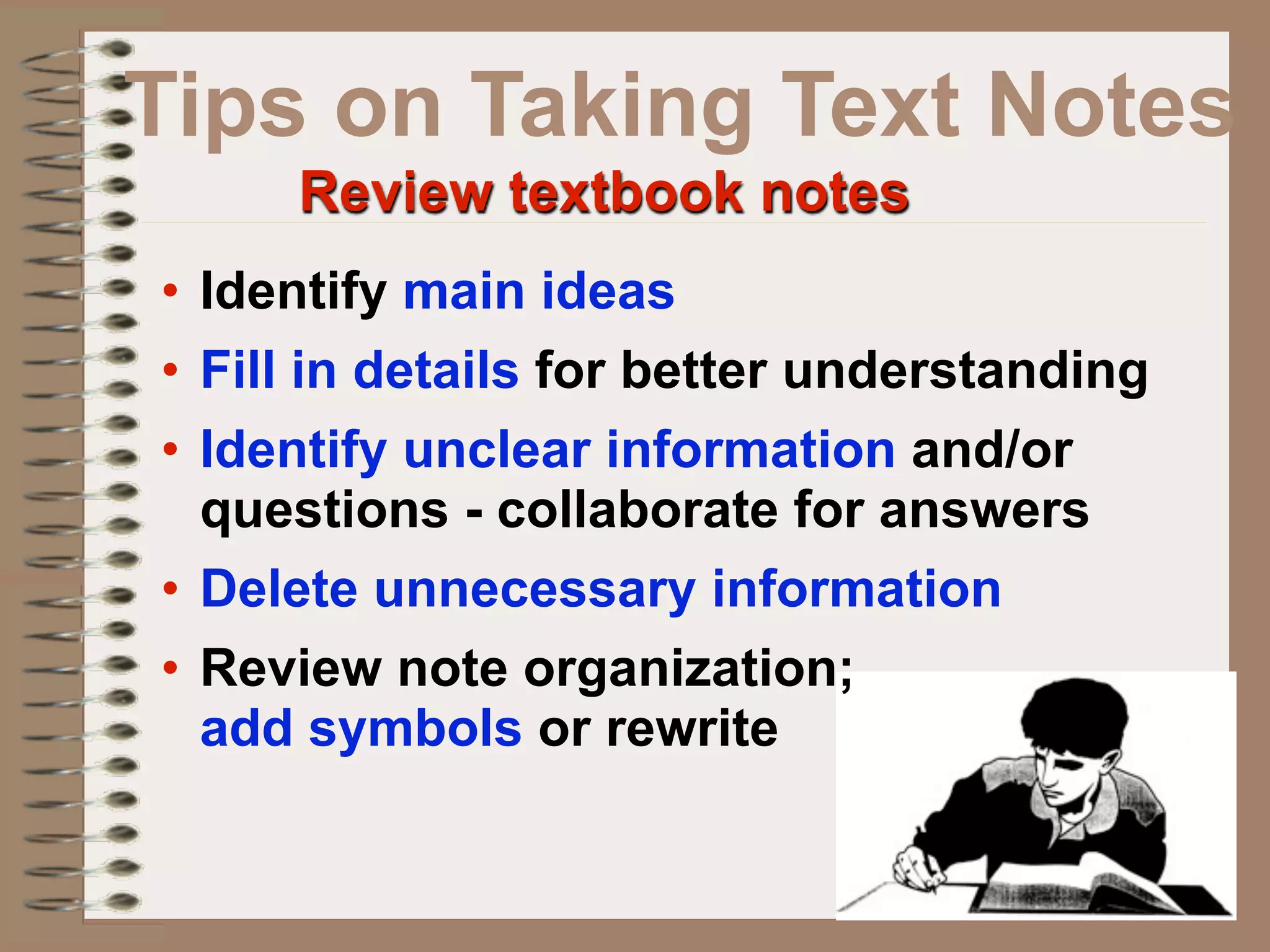 Tips on Taking Text Notes
     Review textbook notes
• Identify main ideas
• Fill in details for better understanding
• Identify unclear information and/or
  questions - collaborate for answers
• Delete unnecessary information
• Review note organization;
  add symbols or rewrite
 