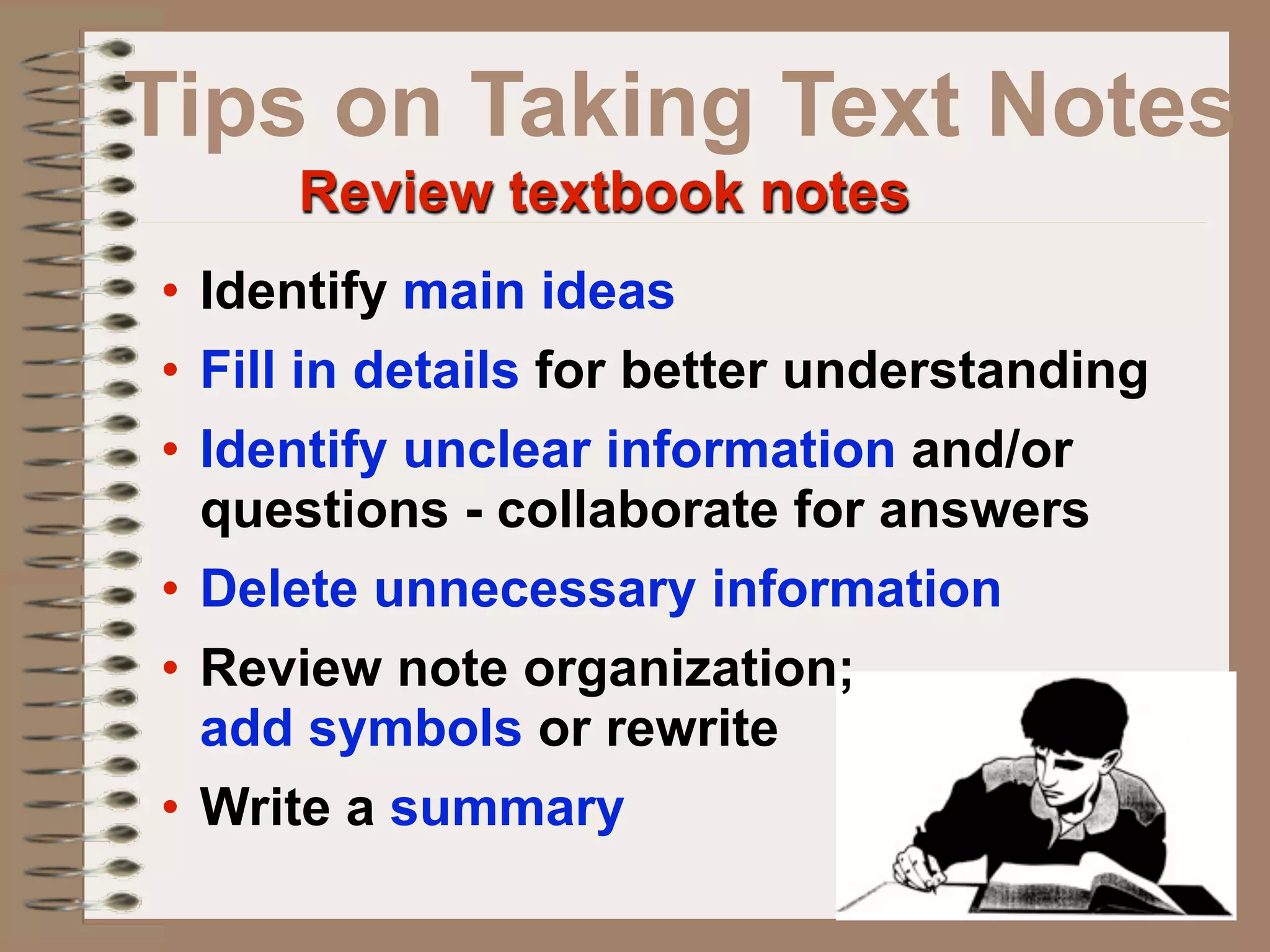 Tips on Taking Text Notes
     Review textbook notes
• Identify main ideas
• Fill in details for better understanding
• Identify unclear information and/or
  questions - collaborate for answers
• Delete unnecessary information
• Review note organization;
  add symbols or rewrite
• Write a summary
 