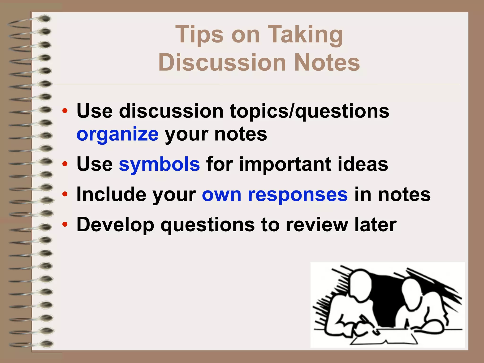 Tips on Taking
         Discussion Notes
• Use discussion topics/questions
  organize your notes
• Use symbols for important ideas
• Include your own responses in notes
• Develop questions to review later
 