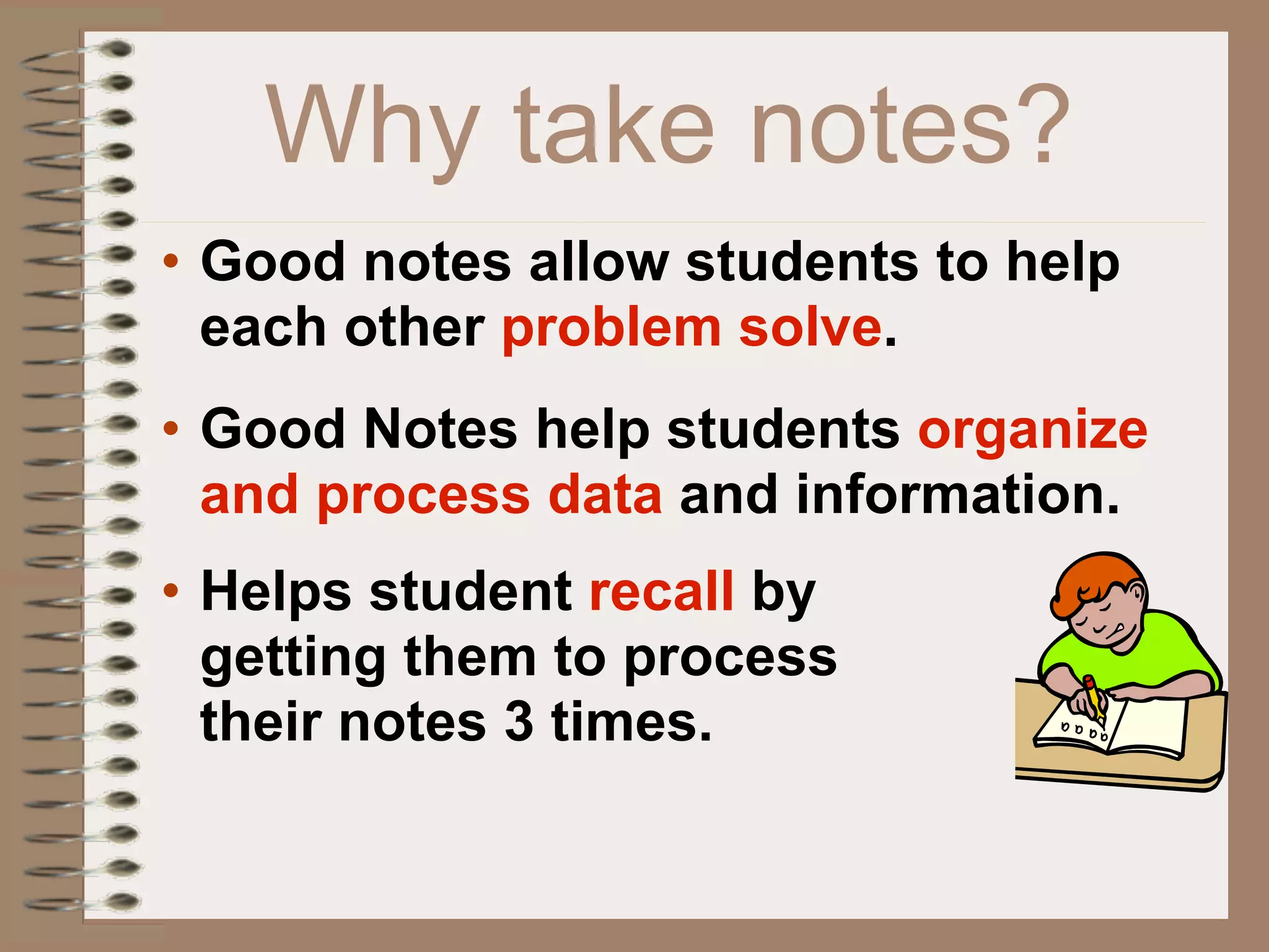 Why take notes?
• Good notes allow students to help
  each other problem solve.
• Good Notes help students organize
  and process data and information.
• Helps student recall by
  getting them to process
  their notes 3 times.
 