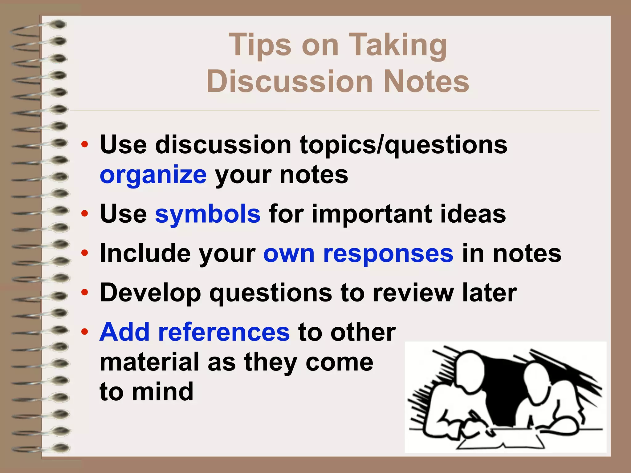 Tips on Taking
         Discussion Notes
• Use discussion topics/questions
  organize your notes
• Use symbols for important ideas
• Include your own responses in notes
• Develop questions to review later
• Add references to other
  material as they come
  to mind
 
