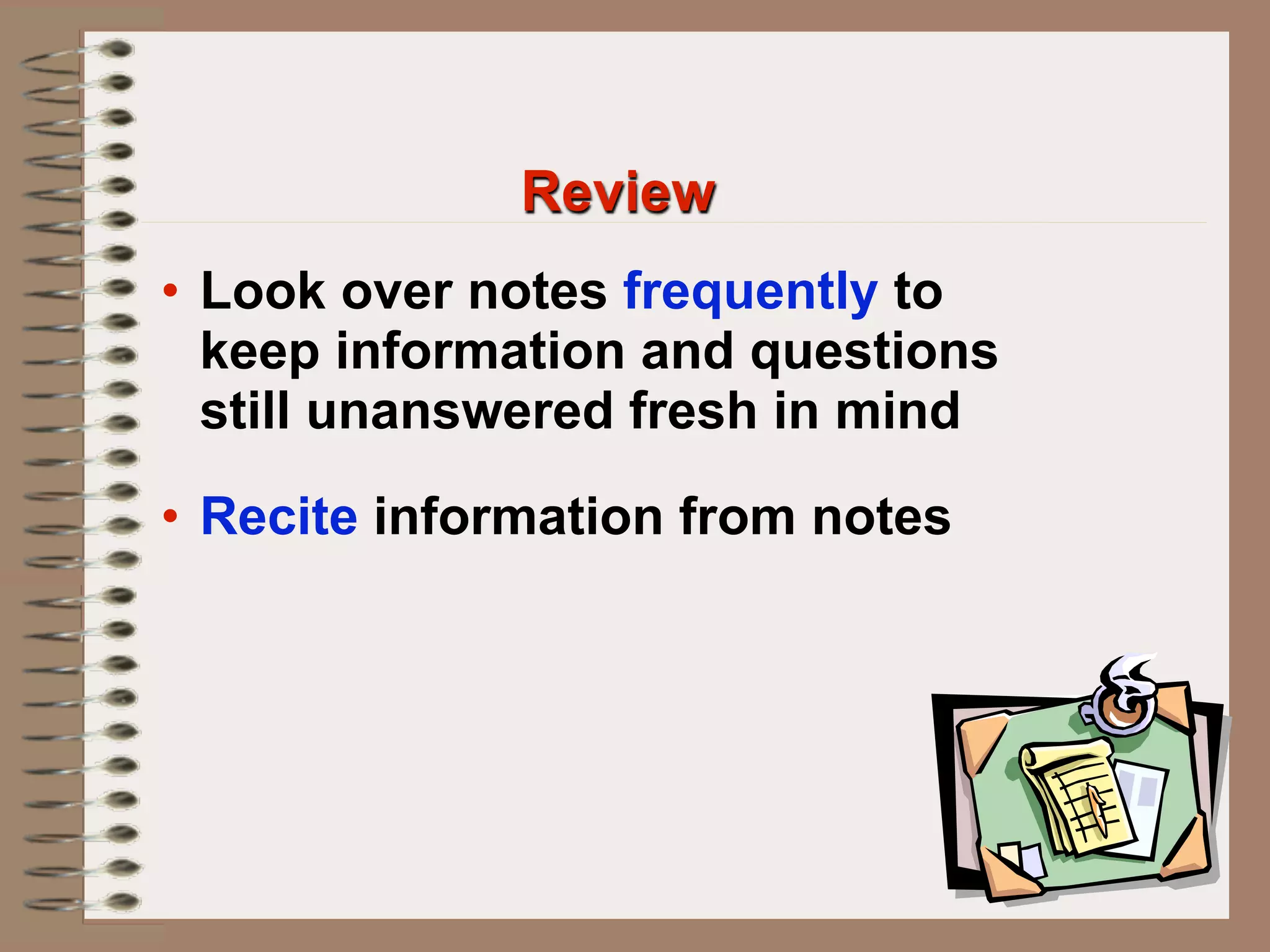 Review
• Look over notes frequently to
  keep information and questions
  still unanswered fresh in mind

• Recite information from notes
 