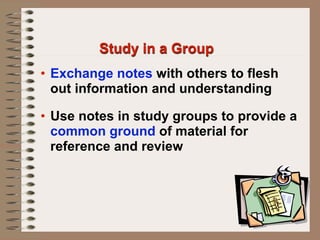 Study in a Group
• Exchange notes with others to flesh
  out information and understanding

• Use notes in study groups to provide a
  common ground of material for
  reference and review
 
