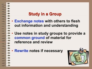 Study in a Group
• Exchange notes with others to flesh
  out information and understanding

• Use notes in study groups to provide a
  common ground of material for
  reference and review

• Rewrite notes if necessary
 