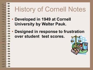 History of Cornell Notes
• Developed in 1949 at Cornell
  University by Walter Pauk.
• Designed in response to frustration
  over student test scores.
 