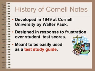 History of Cornell Notes
• Developed in 1949 at Cornell
  University by Walter Pauk.
• Designed in response to frustration
  over student test scores.
• Meant to be easily used
  as a test study guide.
 
