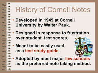 History of Cornell Notes
• Developed in 1949 at Cornell
  University by Walter Pauk.
• Designed in response to frustration
  over student test scores.
• Meant to be easily used
  as a test study guide.
• Adopted by most major law schools
  as the preferred note taking method.
 