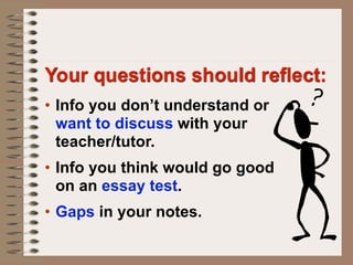 Your questions should reflect:
• Info you don’t understand or
  want to discuss with your
  teacher/tutor.
• Info you think would go good
  on an essay test.
• Gaps in your notes.
 