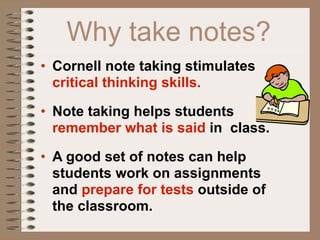 Why take notes?
• Cornell note taking stimulates
  critical thinking skills.

• Note taking helps students
  remember what is said in class.

• A good set of notes can help
  students work on assignments
  and prepare for tests outside of
  the classroom.
 