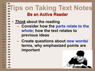 Tips on Taking Text Notes
        Be an Active Reader
• Think about the reading
   – Consider how the parts relate to the
     whole; how the text relates to
     previous ideas
   – Create questions about new words/
     terms, why emphasized points are
     important
 