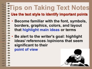 Tips on Taking Text Notes
Use the text style to identify important points
• Become familiar with the font, symbols,
  borders, graphics, colors, and layout
  that highlight main ideas or terms
• Be alert to the writer's goal: highlight
  ideas/ references /opinions that seem
  significant to their
  point of view
 