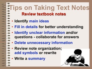 Tips on Taking Text Notes
     Review textbook notes
• Identify main ideas
• Fill in details for better understanding
• Identify unclear information and/or
  questions - collaborate for answers
• Delete unnecessary information
• Review note organization;
  add symbols or rewrite
• Write a summary
 