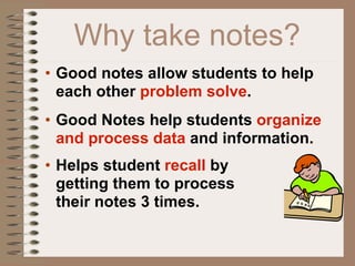 Why take notes?
• Good notes allow students to help
  each other problem solve.
• Good Notes help students organize
  and process data and information.
• Helps student recall by
  getting them to process
  their notes 3 times.
 