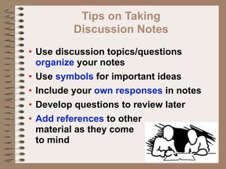 Tips on Taking
         Discussion Notes
• Use discussion topics/questions
  organize your notes
• Use symbols for important ideas
• Include your own responses in notes
• Develop questions to review later
• Add references to other
  material as they come
  to mind
 