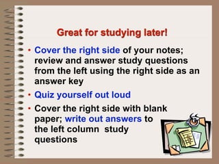 Great for studying later!
• Cover the right side of your notes;
  review and answer study questions
  from the left using the right side as an
  answer key
• Quiz yourself out loud
• Cover the right side with blank
  paper; write out answers to
  the left column study
  questions
 