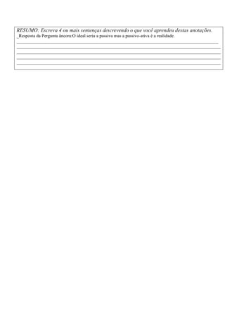 RESUMO: Escreva 4 ou mais sentenças descrevendo o que você aprendeu destas anotações.
_Resposta da Pergunta âncora:O ideal seria a passiva mas a passivo-ativa é a realidade.
_________________________________________________________________________________________
__________________________________________________________________________________________
__________________________________________________________________________________________
__________________________________________________________________________________________
__________________________________________________________________________________________
 