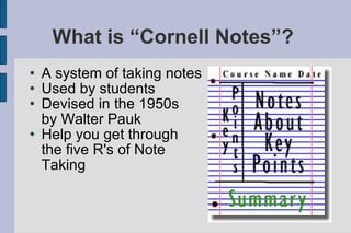 What is “Cornell Notes”?  A system of taking notes Used by students Devised in the 1950s  by Walter Pauk Help you get through the five R's of Note Taking 