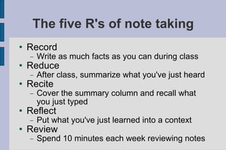 The five R's of note taking Record Write as much facts as you can during class Reduce After class, summarize what you've just heard Recite Cover the summary column and recall what you just typed Reflect Put what you've just learned into a context Review Spend 10 minutes each week reviewing notes 