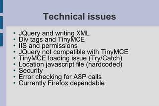Technical issues JQuery and writing XML Div tags and TinyMCE IIS and permissions JQuery not compatible with TinyMCE TinyMCE loading issue (Try/Catch) Location javascript file (hardcoded) Security Error checking for ASP calls Currently Firefox dependable 