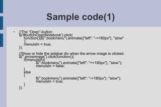 Sample code(1) //The “Open”-button $('#buttonOpenNotebook').click( function(){$(".bookmenu").animate({"left": "-=180px"}, "slow" ); menuIsIn = true; }); //Show or hide the sidebar div when the arrow image is clicked. $(".arrowimage").click(function(){ if(menuIsIn){ $(".bookmenu").animate({"left": "+=180px"}, "slow"); menuIsIn = false; } else { $(".bookmenu").animate({"left": "-=180px"}, "slow"); menuIsIn = true; } }); 