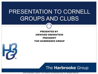 PRESENTATION TO CORNELL
   GROUPS AND CLUBS

                         PRESENTED BY
                      HOWARD GREENSTEIN
                           PRESIDENT
                     THE HARBROOKE GROUP




    Entire presentation CopyLEFT (CC) 2008 by The Harbrooke Group, Inc. All Rights Reserved.
 