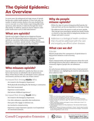 The Opioid Epidemic:
An Overview
In recent years, the widespread and tragic misuse of opioids
has become a public health epidemic. In New York state, the
number of opioid overdose deaths in the state doubled from
2010 to 2015 and 1 in 12 New Yorkers report being afected by
opioid use, either directly or indirectly through their imme-
diate family.² In addition, opioid use may be related to other
public health issues such as child maltreatment.²
What are opioids?
Opioids can be legal or illegal and are dangerous because
they cause life-threatening respiratory depression.3
Common
opioids are oxycodone, hydrocodone, morphine, heroin.
Manmade, or synthetic, opioids include a drug called fentanyl,
which can be 100 times more potent than morphine.3
Fentanyl contributed to nearly 50%
of opioid-related deaths in 2016.
Who misuses opioids?
Anyone can become addicted to opioids, but there are some
factors that increase an individual’s risk of opioid misuse.
Many of these factors refect an individual’s social or physical
environment, and thus are often out of their control.4
Increased Risk Among Adults Who
- Are treated in the Emergency Department.5
- Work physically demanding jobs, like farming or construction.
- Have been incarcerated.
- Experience social isolation.
- Had adverse childhood experiences.6
Increased Risk Among Youth Who
- Are treated in the Emergency Department.
- Use other substances, especially other medications.
- Have peers who engage in substance use.
- Are involved in criminal activity.
- Experience a major depressive episode or are hospitalized
for emotional treatment.
Why do people
misuse opioids?
- Within fve days of a person being prescribed opioids, the
body and brain can become dependent on this type of drug.
- The addiction drives the person to seek out more opioids.
They may get more prescription opioids from family, friends,
or a doctor; or they may switch to using heroin, because it is
cheaper and easier to access.3
Addiction is a biological health condition
that should be addressed with the care
and empathy we aford other diseases.
What can we do?
Educate
Educate people about the consequences of opioid misuse to
help prevent initiation or aid in recovery.
Speak
Speak compassionately and spread awareness about the social
and biological factors that lead to addiction in order to reduce
community stigma of people who use substances.
Act
Act early, because adolescents tend to have a lower perceived
risk of substance use, highlighting the need for early education
about addiction risks.7
Photo by RJ Anderson
sources
1. “What to Do If You Find a Needle.” SOLID Outreach.
2. “What to Do with Used Sharps in New York.” Safe Needle Disposal.
3. “Injection Drug Use and HIV Risk.” Centers for Disease Control and Prevention.
4. Monnat, Shannon M., and Khary K. Rigg. “The Opioid Crisis in Rural and Small Town
America.” (2018).
5. “Safely Using Sharps (Needles and Syringes) at Home, at Work and on Travel.” U.S.
Food and Drug Administration.
6. “Child Trauma and Opioid Use: Policy Implications.” The National Child Traumatic
Stress Network
7. Rigg, Khary K., Shannon M. Monnat, and Melody N. Chavez. “Opioid-related mortality
in rural America: geographic heterogeneity and intervention strategies.” International
Journal of Drug Policy 57 (2018): 119-129.
For more information contact the
Opioid Program Work Team at
www.opioids.cce.cornell.edu
 