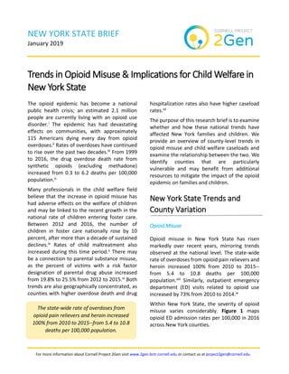 For more information about Cornell Project 2Gen visit www.2gen.bctr.cornell.edu or contact us at project2gen@cornell.edu.
NEW YORK STATE BRIEF
January 2019
Trends in Opioid Misuse & Implications for Child Welfare in
New York State
The opioid epidemic has become a national
public health crisis; an estimated 2.1 million
people are currently living with an opioid use
disorder.i The epidemic has had devastating
effects on communities, with approximately
115 Americans dying every day from opioid
overdoses.ii Rates of overdoses have continued
to rise over the past two decades.iii From 1999
to 2016, the drug overdose death rate from
synthetic opioids (excluding methadone)
increased from 0.3 to 6.2 deaths per 100,000
population.iii
Many professionals in the child welfare field
believe that the increase in opioid misuse has
had adverse effects on the welfare of children
and may be linked to the recent growth in the
national rate of children entering foster care.
Between 2012 and 2016, the number of
children in foster care nationally rose by 10
percent, after more than a decade of sustained
declines.iv Rates of child maltreatment also
increased during this time period.v There may
be a connection to parental substance misuse,
as the percent of victims with a risk factor
designation of parental drug abuse increased
from 19.8% to 25.5% from 2012 to 2015.vi Both
trends are also geographically concentrated, as
counties with higher overdose death and drug
hospitalization rates also have higher caseload
rates.vii
The purpose of this research brief is to examine
whether and how these national trends have
affected New York families and children. We
provide an overview of county-level trends in
opioid misuse and child welfare caseloads and
examine the relationship between the two. We
identify counties that are particularly
vulnerable and may benefit from additional
resources to mitigate the impact of the opioid
epidemic on families and children.
New York State Trends and
County Variation
Opioid Misuse
Opioid misuse in New York State has risen
markedly over recent years, mirroring trends
observed at the national level. The state-wide
rate of overdoses from opioid pain relievers and
heroin increased 100% from 2010 to 2015--
from 5.4 to 10.8 deaths per 100,000
population.viii Similarly, outpatient emergency
department (ED) visits related to opioid use
increased by 73% from 2010 to 2014.ix
Within New York State, the severity of opioid
misuse varies considerably. Figure 1 maps
opioid ED admission rates per 100,000 in 2016
across New York counties.
The state-wide rate of overdoses from
opioid pain relievers and heroin increased
100% from 2010 to 2015--from 5.4 to 10.8
deaths per 100,000 population.
 