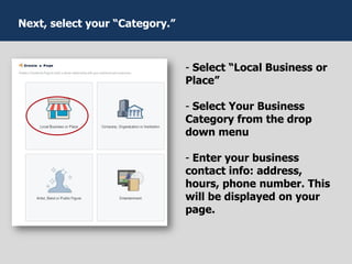 - Select “Local Business or
Place”
- Select Your Business
Category from the drop
down menu
- Enter your business
contact info: address,
hours, phone number. This
will be displayed on your
page.
Next, select your “Category.”
 