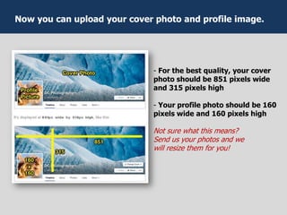 - For the best quality, your cover
photo should be 851 pixels wide
and 315 pixels high
- Your profile photo should be 160
pixels wide and 160 pixels high
Not sure what this means?
Send us your photos and we
will resize them for you!
Now you can upload your cover photo and profile image.
 