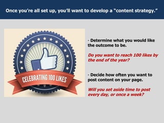 - Determine what you would like
the outcome to be.
Do you want to reach 100 likes by
the end of the year?
- Decide how often you want to
post content on your page.
Will you set aside time to post
every day, or once a week?
Once you’re all set up, you’ll want to develop a “content strategy.”
 