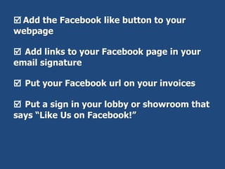  Add the Facebook like button to your
webpage
 Add links to your Facebook page in your
email signature
 Put your Facebook url on your invoices
 Put a sign in your lobby or showroom that
says “Like Us on Facebook!”
 