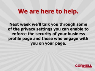 We are here to help.
Next week we’ll talk you through some
of the privacy settings you can enable to
enforce the security of your business
profile page and those who engage with
you on your page.
 