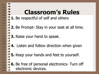 Classroom’s Rules  1.   Be respectful of self and others 2.   Be Prompt- Stay in your seat at all time. 3.   Raise your hand to speak. 4.    Listen and follow direction when given 5.   Keep your hands and feet to yourself. 6.   Be free of personal electronics- Turn off  electronic devices. 