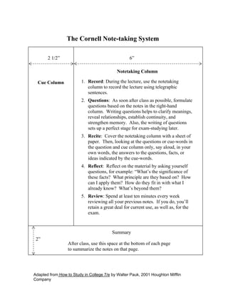 The Cornell Note-taking System

       2 1/2”                                      6”

                                            Notetaking Column

  Cue Column             1. Record: During the lecture, use the notetaking
                            column to record the lecture using telegraphic
                            sentences.
                         2. Questions: As soon after class as possible, formulate
                            questions based on the notes in the right-hand
                            column. Writing questions helps to clarify meanings,
                            reveal relationships, establish continuity, and
                            strengthen memory. Also, the writing of questions
                            sets up a perfect stage for exam-studying later.
                         3. Recite: Cover the notetaking column with a sheet of
                            paper. Then, looking at the questions or cue-words in
                            the question and cue column only, say aloud, in your
                            own words, the answers to the questions, facts, or
                            ideas indicated by the cue-words.
                         4. Reflect: Reflect on the material by asking yourself
                            questions, for example: “What’s the significance of
                            these facts? What principle are they based on? How
                            can I apply them? How do they fit in with what I
                            already know? What’s beyond them?
                         5. Review: Spend at least ten minutes every week
                            reviewing all your previous notes. If you do, you’ll
                            retain a great deal for current use, as well as, for the
                            exam.



                                         Summary
 2”
                  After class, use this space at the bottom of each page
                  to summarize the notes on that page.




Adapted from How to Study in College 7/e by Walter Pauk, 2001 Houghton Mifflin
Company
 