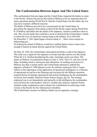 The Confrontation Between Japan And The United States
This confrontation between Japan and the United States impacted the battles to come
in the Pacific. History has proven the island of Midway to be an important base for
many operations during World War II. Had the United States lost this battle, the war
may have reached a different outcome.
The Battle of Midway proved to be a crucial point for the United States in
preventing the Japanese from taking control of the Pacific region during World War
II. If Midway had fallen into the hands of the Japanese, America could have been at
risk. This was the battle that could have saved or destroyed the United States a battle
in which the lives of American citizens hung in the balance. (Cox 658 659)
On December 7, 1941 Japan began a brazen attack to ... Show more content on
Helpwriting.net ...
Overtaking the island of Midway would have enabled Japan to have a base close
enough to launch an attack directly against the United States.
On May 10, 1942, the United States intercepted and broke a code to the Japanese.
This code was a signal for the Japanese to invade and take control over the island.
When the U.S. finished deciphering the code, immediate action was taken. The
attack on Midway was planned to begin on June 4, 1942. The U.S. sent out over 66
ships, including carriers, destroyers and submarines. In sending naval power to
Midway less than a month earlier, the United States planned to ambush the
Japanese. (Prados) A 1998 abstract review for military training by Paul J. Jaeger
reflects to the importance of the application of operational intelligence as a function
of operational art and how the Planning and execution for the Midway operation
required fusion of strategic operational and tactical intelligence by the commanders
involved; most notably Admiral Chester Nimitz (Jaeger, pg 22). The strategy
employed was to act immediately and tactically to the intelligence the commanders
received from the code breakers. David J. Jerabek also analyzes Admiral Nimitz
strategic leader competencies and evaluates his contributions in achieving a total
victory in the Pacific for the Allied powers (Jerabek)
The United States location on Midway Island was an imperative strategic
 