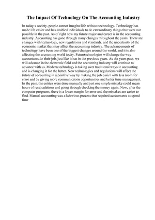 The Impact Of Technology On The Accounting Industry
In today s society, people cannot imagine life without technology. Technology has
made life easier and has enabled individuals to do extraordinary things that were not
possible in the past. As of right now my future major and career is in the accounting
industry. Accounting has gone through many changes throughout the years. There are
changes with technology, new regulations and standards, and the uncertainty of the
economic market that may affect the accounting industry. The advancements of
technology have been one of the biggest changes around the world, and it is also
affecting the accounting world today. Futuretechnologies will change the way
accountants do their job, just like it has in the previous years. As the years pass, we
will advance in the electronic field and the accounting industry will continue to
advance with us. Modern technology is taking over traditional ways in accounting
and is changing it for the better. New technologies and regulations will affect the
future of accounting in a positive way by making the job easier with less room for
error and by giving more communication opportunities and better time management.
In the past, the entries were done manually and just one simple mistake could mean
hours of recalculations and going through checking the money again. Now, after the
computer programs, there is a lower margin for error and the mistakes are easier to
find. Manual accounting was a laborious process that required accountants to spend
time
 