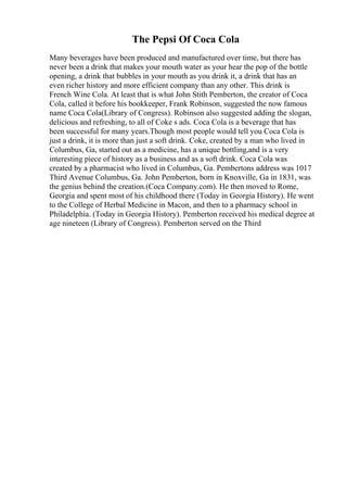 The Pepsi Of Coca Cola
Many beverages have been produced and manufactured over time, but there has
never been a drink that makes your mouth water as your hear the pop of the bottle
opening, a drink that bubbles in your mouth as you drink it, a drink that has an
even richer history and more efficient company than any other. This drink is
French Wine Cola. At least that is what John Stith Pemberton, the creator of Coca
Cola, called it before his bookkeeper, Frank Robinson, suggested the now famous
name Coca Cola(Library of Congress). Robinson also suggested adding the slogan,
delicious and refreshing, to all of Coke s ads. Coca Cola is a beverage that has
been successful for many years.Though most people would tell you Coca Cola is
just a drink, it is more than just a soft drink. Coke, created by a man who lived in
Columbus, Ga, started out as a medicine, has a unique bottling,and is a very
interesting piece of history as a business and as a soft drink. Coca Cola was
created by a pharmacist who lived in Columbus, Ga. Pembertons address was 1017
Third Avenue Columbus, Ga. John Pemberton, born in Knoxville, Ga in 1831, was
the genius behind the creation.(Coca Company.com). He then moved to Rome,
Georgia and spent most of his childhood there (Today in Georgia History). He went
to the College of Herbal Medicine in Macon, and then to a pharmacy school in
Philadelphia. (Today in Georgia History). Pemberton received his medical degree at
age nineteen (Library of Congress). Pemberton served on the Third
 