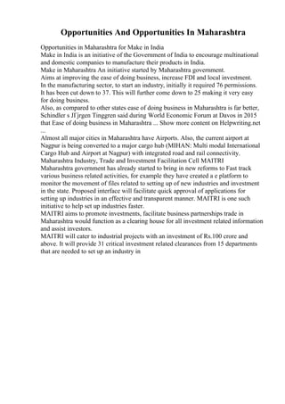 Opportunities And Opportunities In Maharashtra
Opportunities in Maharashtra for Make in India
Make in India is an initiative of the Government of India to encourage multinational
and domestic companies to manufacture their products in India.
Make in Maharashtra An initiative started by Maharashtra government.
Aims at improving the ease of doing business, increase FDI and local investment.
In the manufacturing sector, to start an industry, initially it required 76 permissions.
It has been cut down to 37. This will further come down to 25 making it very easy
for doing business.
Also, as compared to other states ease of doing business in Maharashtra is far better,
Schindler s JГјrgen Tinggren said during World Economic Forum at Davos in 2015
that Ease of doing business in Maharashtra ... Show more content on Helpwriting.net
...
Almost all major cities in Maharashtra have Airports. Also, the current airport at
Nagpur is being converted to a major cargo hub (MIHAN: Multi modal International
Cargo Hub and Airport at Nagpur) with integrated road and rail connectivity.
Maharashtra Industry, Trade and Investment Facilitation Cell MAITRI
Maharashtra government has already started to bring in new reforms to Fast track
various business related activities, for example they have created a e platform to
monitor the movement of files related to setting up of new industries and investment
in the state. Proposed interface will facilitate quick approval of applications for
setting up industries in an effective and transparent manner. MAITRI is one such
initiative to help set up industries faster.
MAITRI aims to promote investments, facilitate business partnerships trade in
Maharashtra would function as a clearing house for all investment related information
and assist investors.
MAITRI will cater to industrial projects with an investment of Rs.100 crore and
above. It will provide 31 critical investment related clearances from 15 departments
that are needed to set up an industry in
 