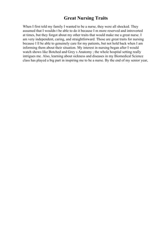 Great Nursing Traits
When I first told my family I wanted to be a nurse, they were all shocked. They
assumed that I wouldn t be able to do it because I m more reserved and introverted
at times, but they forgot about my other traits that would make me a great nurse. I
am very independent, caring, and straightforward. Those are great traits for nursing
because I ll be able to genuinely care for my patients, but not hold back when I am
informing them about their situation. My interest in nursing began after I would
watch shows like Botched and Grey s Anatomy ; the whole hospital setting really
intrigues me. Also, learning about sickness and diseases in my Biomedical Science
class has played a big part in inspiring me to be a nurse. By the end of my senior year,
 