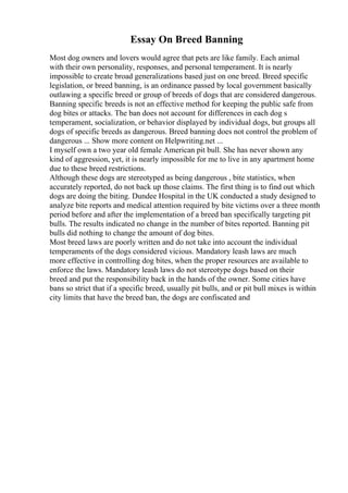 Essay On Breed Banning
Most dog owners and lovers would agree that pets are like family. Each animal
with their own personality, responses, and personal temperament. It is nearly
impossible to create broad generalizations based just on one breed. Breed specific
legislation, or breed banning, is an ordinance passed by local government basically
outlawing a specific breed or group of breeds of dogs that are considered dangerous.
Banning specific breeds is not an effective method for keeping the public safe from
dog bites or attacks. The ban does not account for differences in each dog s
temperament, socialization, or behavior displayed by individual dogs, but groups all
dogs of specific breeds as dangerous. Breed banning does not control the problem of
dangerous ... Show more content on Helpwriting.net ...
I myself own a two year old female American pit bull. She has never shown any
kind of aggression, yet, it is nearly impossible for me to live in any apartment home
due to these breed restrictions.
Although these dogs are stereotyped as being dangerous , bite statistics, when
accurately reported, do not back up those claims. The first thing is to find out which
dogs are doing the biting. Dundee Hospital in the UK conducted a study designed to
analyze bite reports and medical attention required by bite victims over a three month
period before and after the implementation of a breed ban specifically targeting pit
bulls. The results indicated no change in the number of bites reported. Banning pit
bulls did nothing to change the amount of dog bites.
Most breed laws are poorly written and do not take into account the individual
temperaments of the dogs considered vicious. Mandatory leash laws are much
more effective in controlling dog bites, when the proper resources are available to
enforce the laws. Mandatory leash laws do not stereotype dogs based on their
breed and put the responsibility back in the hands of the owner. Some cities have
bans so strict that if a specific breed, usually pit bulls, and or pit bull mixes is within
city limits that have the breed ban, the dogs are confiscated and
 