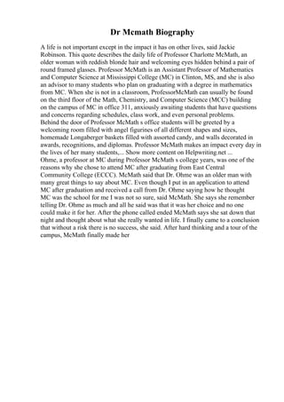 Dr Mcmath Biography
A life is not important except in the impact it has on other lives, said Jackie
Robinson. This quote describes the daily life of Professor Charlotte McMath, an
older woman with reddish blonde hair and welcoming eyes hidden behind a pair of
round framed glasses. Professor McMath is an Assistant Professor of Mathematics
and Computer Science at Mississippi College (MC) in Clinton, MS, and she is also
an advisor to many students who plan on graduating with a degree in mathematics
from MC. When she is not in a classroom, ProfessorMcMath can usually be found
on the third floor of the Math, Chemistry, and Computer Science (MCC) building
on the campus of MC in office 311, anxiously awaiting students that have questions
and concerns regarding schedules, class work, and even personal problems.
Behind the door of Professor McMath s office students will be greeted by a
welcoming room filled with angel figurines of all different shapes and sizes,
homemade Longaberger baskets filled with assorted candy, and walls decorated in
awards, recognitions, and diplomas. Professor McMath makes an impact every day in
the lives of her many students,... Show more content on Helpwriting.net ...
Ohme, a professor at MC during Professor McMath s college years, was one of the
reasons why she chose to attend MC after graduating from East Central
Community College (ECCC). McMath said that Dr. Ohme was an older man with
many great things to say about MC. Even though I put in an application to attend
MC after graduation and received a call from Dr. Ohme saying how he thought
MC was the school for me I was not so sure, said McMath. She says she remember
telling Dr. Ohme as much and all he said was that it was her choice and no one
could make it for her. After the phone called ended McMath says she sat down that
night and thought about what she really wanted in life. I finally came to a conclusion
that without a risk there is no success, she said. After hard thinking and a tour of the
campus, McMath finally made her
 