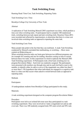 Task Switching Essay
Running Head: Time Cost, Task Switching, Repeating Tasks
Task Switching Cost s Time
Brooklyn College City University of New York
Abstract
A replication of Task Switching Monsell 2003 experiment was done, which predicts a
time cost when switching tasks. 18 participants had to complete 100 randomized
trials, switching between task repeat and task switching trials. Reaction Times (RT)
were recorded and reflected by experimenters, to determine that there is a time cost
involved when switching tasks as opposed to repeating the same task.
Task Switching Costs Time
Many people take pride in the fact that they can multitask. A study Task Switching
conducted by Monsell concluded that multitasking, or switching ... Show more
content on Helpwriting.net ...
When switching between tasks our brain goes between two different programs one
for example for counting and one for reading, therefore costing us time to switch
between these two tasks. In this experiment we tried to replicate the Monsell 2003
Task Switching experiment. 18 Participants took a brief task switching test via
program Revolution Maker . Each trial was randomly assigned. The participants
were presented with numbers one through nine and on each trial had to react to the
number, to identify either its odd or even or if the magnitude was either less than 5
or more than 5. We hypothesis that when individuals are engaged in a cognitive task
there is a time cost that occurs when asked to switch between tasks as opposed to
repeating tasks.
Methods
Participants:
18 undergraduate students from Brooklyn College participated in this study.
Materials:
A task switching experiment designed on the computer program Revolution Maker
Procedure:
Participants were led to an isolated lab room were they participated in a task
switching experiment. They were involved in 2 tasks a magnitude test and an odd
even task. There was 100 randomly assigned trials 50% task switch and 50% task
 