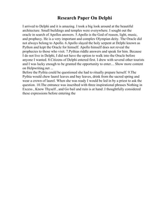 Research Paper On Delphi
I arrived to Delphi and it is amazing. I took a big look around at the beautiful
architecture. Small buildings and temples were everywhere. I sought out the
oracle in search of Apollos answers. 5.Apollo is the God of reason, light, music,
and prophecy. He is a very important and complex Olympian deity. The Oracle did
not always belong to Apollo. 6.Apollo slayed the holy serpent at Delphi known as
Python and kept the Oracle for himself. Apollo himself does not reveal the
prophecies to those who visit. 7.Pythias riddle answers and speak for him. Because
I do not live in Delphi, I did not have the option to walk into the Oracle before
anyone I wanted. 8.Citizens of Delphi entered first. I drew with several other tourists
and I was lucky enough to be granted the opportunity to enter.... Show more content
on Helpwriting.net ...
Before the Pythia could be questioned she had to ritually prepare herself. 9.The
Pythia would chew laurel leaves and bay leaves, drink from the sacred spring and
wear a crown of laurel. When she was ready I would be led in by a priest to ask the
question. 10.The entrance was inscribed with three inspirational phrases Nothing in
Excess , Know Thyself , and Go bail and ruin is at hand .I thoughtfully considered
these expressions before entering the
 