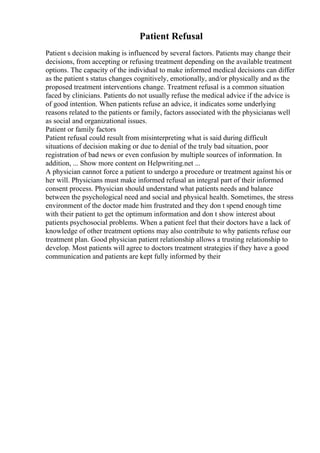 Patient Refusal
Patient s decision making is influenced by several factors. Patients may change their
decisions, from accepting or refusing treatment depending on the available treatment
options. The capacity of the individual to make informed medical decisions can differ
as the patient s status changes cognitively, emotionally, and/or physically and as the
proposed treatment interventions change. Treatment refusal is a common situation
faced by clinicians. Patients do not usually refuse the medical advice if the advice is
of good intention. When patients refuse an advice, it indicates some underlying
reasons related to the patients or family, factors associated with the physicianas well
as social and organizational issues.
Patient or family factors
Patient refusal could result from misinterpreting what is said during difficult
situations of decision making or due to denial of the truly bad situation, poor
registration of bad news or even confusion by multiple sources of information. In
addition, ... Show more content on Helpwriting.net ...
A physician cannot force a patient to undergo a procedure or treatment against his or
her will. Physicians must make informed refusal an integral part of their informed
consent process. Physician should understand what patients needs and balance
between the psychological need and social and physical health. Sometimes, the stress
environment of the doctor made him frustrated and they don t spend enough time
with their patient to get the optimum information and don t show interest about
patients psychosocial problems. When a patient feel that their doctors have a lack of
knowledge of other treatment options may also contribute to why patients refuse our
treatment plan. Good physician patient relationship allows a trusting relationship to
develop. Most patients will agree to doctors treatment strategies if they have a good
communication and patients are kept fully informed by their
 