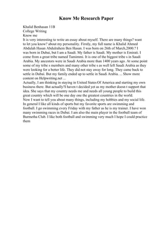 Know Me Research Paper
Khalid Benhasan 11B
College Writing
Know me
It is very interesting to write an essay about myself. There are many things? want
to let you know? about my personality. Firstly, my full name is Khalid Ahmed
Abdulah Hasan Abdulrahem Ben Hasan. I was born on 26th of March,2000.? I
was born in Dubai, but I am a Saudi. My father is Saudi. My mother is Emirati. I
come from a great tribe named Tamimmi. It is one of the biggest tribe s in Saudi
Arabia. My ancestors were in Saudi Arabia more than 1400 years ago. At some point
some of my tribe s members and many other tribe s as well left Saudi Arabia as they
were looking for a better life. They did not stay away for long. They came back to
settle in Dubai. But my family ended up to settle in Saudi Arabia. ... Show more
content on Helpwriting.net ...
Actually, I am thinking in staying in United States Of America and starting my own
business there. But actually?I haven t decided yet as my mother doesn t support that
idea. She says that my country needs me and needs all young people to build this
great country which will be one day one the greatest countries in the world.
Now I want to tell you about many things, including my hobbies and my social life.
In general I like all kinds of sports but my favorite sports are swimming and
football. I go swimming every Friday with my father as he is my trainer. I have won
many swimming races in Dubai. I am also the main player in the football team of
Burmetha Club. I like both football and swimming very much I hope I could practice
them
 