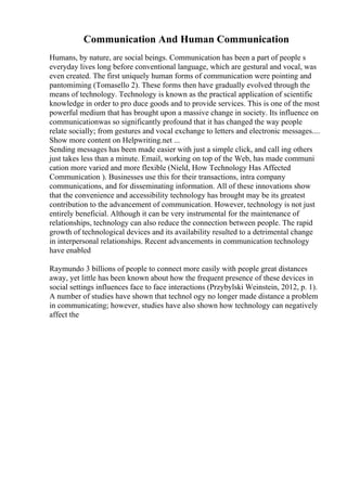 Communication And Human Communication
Humans, by nature, are social beings. Communication has been a part of people s
everyday lives long before conventional language, which are gestural and vocal, was
even created. The first uniquely human forms of communication were pointing and
pantomiming (Tomasello 2). These forms then have gradually evolved through the
means of technology. Technology is known as the practical application of scientific
knowledge in order to pro duce goods and to provide services. This is one of the most
powerful medium that has brought upon a massive change in society. Its influence on
communicationwas so significantly profound that it has changed the way people
relate socially; from gestures and vocal exchange to letters and electronic messages....
Show more content on Helpwriting.net ...
Sending messages has been made easier with just a simple click, and call ing others
just takes less than a minute. Email, working on top of the Web, has made communi
cation more varied and more flexible (Nield, How Technology Has Affected
Communication ). Businesses use this for their transactions, intra company
communications, and for disseminating information. All of these innovations show
that the convenience and accessibility technology has brought may be its greatest
contribution to the advancement of communication. However, technology is not just
entirely beneficial. Although it can be very instrumental for the maintenance of
relationships, technology can also reduce the connection between people. The rapid
growth of technological devices and its availability resulted to a detrimental change
in interpersonal relationships. Recent advancements in communication technology
have enabled
Raymundo 3 billions of people to connect more easily with people great distances
away, yet little has been known about how the frequent presence of these devices in
social settings influences face to face interactions (Przybylski Weinstein, 2012, p. 1).
A number of studies have shown that technol ogy no longer made distance a problem
in communicating; however, studies have also shown how technology can negatively
affect the
 